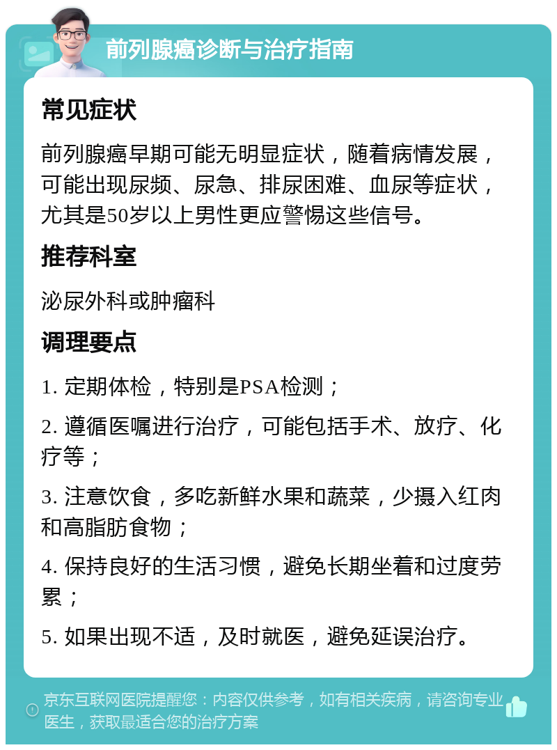 前列腺癌诊断与治疗指南 常见症状 前列腺癌早期可能无明显症状，随着病情发展，可能出现尿频、尿急、排尿困难、血尿等症状，尤其是50岁以上男性更应警惕这些信号。 推荐科室 泌尿外科或肿瘤科 调理要点 1. 定期体检，特别是PSA检测； 2. 遵循医嘱进行治疗，可能包括手术、放疗、化疗等； 3. 注意饮食，多吃新鲜水果和蔬菜，少摄入红肉和高脂肪食物； 4. 保持良好的生活习惯，避免长期坐着和过度劳累； 5. 如果出现不适，及时就医，避免延误治疗。