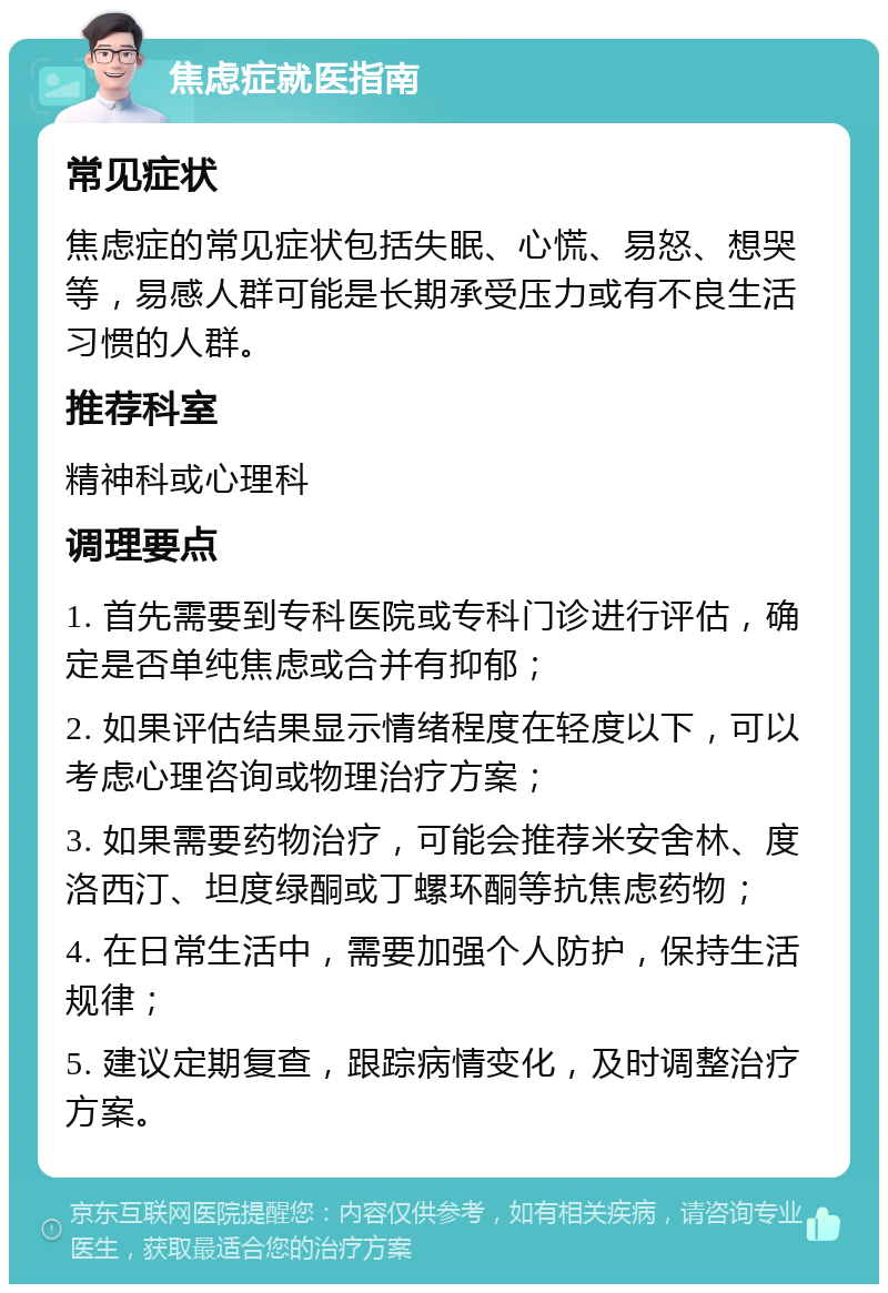 焦虑症就医指南 常见症状 焦虑症的常见症状包括失眠、心慌、易怒、想哭等，易感人群可能是长期承受压力或有不良生活习惯的人群。 推荐科室 精神科或心理科 调理要点 1. 首先需要到专科医院或专科门诊进行评估，确定是否单纯焦虑或合并有抑郁； 2. 如果评估结果显示情绪程度在轻度以下，可以考虑心理咨询或物理治疗方案； 3. 如果需要药物治疗，可能会推荐米安舍林、度洛西汀、坦度绿酮或丁螺环酮等抗焦虑药物； 4. 在日常生活中，需要加强个人防护，保持生活规律； 5. 建议定期复查，跟踪病情变化，及时调整治疗方案。