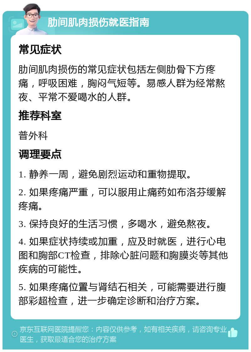 肋间肌肉损伤就医指南 常见症状 肋间肌肉损伤的常见症状包括左侧肋骨下方疼痛，呼吸困难，胸闷气短等。易感人群为经常熬夜、平常不爱喝水的人群。 推荐科室 普外科 调理要点 1. 静养一周，避免剧烈运动和重物提取。 2. 如果疼痛严重，可以服用止痛药如布洛芬缓解疼痛。 3. 保持良好的生活习惯，多喝水，避免熬夜。 4. 如果症状持续或加重，应及时就医，进行心电图和胸部CT检查，排除心脏问题和胸膜炎等其他疾病的可能性。 5. 如果疼痛位置与肾结石相关，可能需要进行腹部彩超检查，进一步确定诊断和治疗方案。