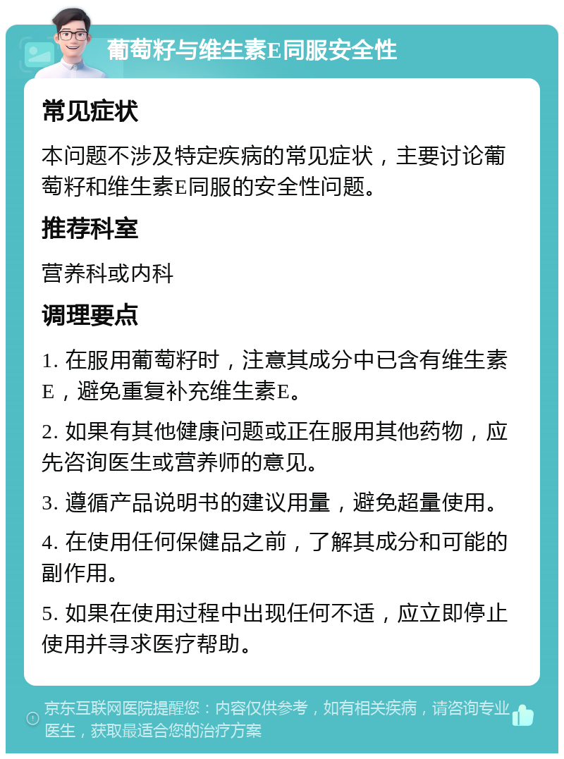 葡萄籽与维生素E同服安全性 常见症状 本问题不涉及特定疾病的常见症状，主要讨论葡萄籽和维生素E同服的安全性问题。 推荐科室 营养科或内科 调理要点 1. 在服用葡萄籽时，注意其成分中已含有维生素E，避免重复补充维生素E。 2. 如果有其他健康问题或正在服用其他药物，应先咨询医生或营养师的意见。 3. 遵循产品说明书的建议用量，避免超量使用。 4. 在使用任何保健品之前，了解其成分和可能的副作用。 5. 如果在使用过程中出现任何不适，应立即停止使用并寻求医疗帮助。