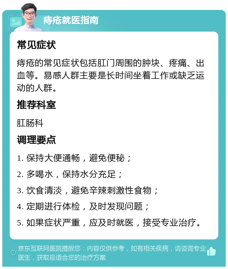 痔疮就医指南 常见症状 痔疮的常见症状包括肛门周围的肿块、疼痛、出血等。易感人群主要是长时间坐着工作或缺乏运动的人群。 推荐科室 肛肠科 调理要点 1. 保持大便通畅，避免便秘； 2. 多喝水，保持水分充足； 3. 饮食清淡，避免辛辣刺激性食物； 4. 定期进行体检，及时发现问题； 5. 如果症状严重，应及时就医，接受专业治疗。