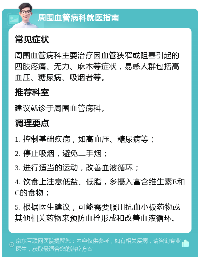 周围血管病科就医指南 常见症状 周围血管病科主要治疗因血管狭窄或阻塞引起的四肢疼痛、无力、麻木等症状，易感人群包括高血压、糖尿病、吸烟者等。 推荐科室 建议就诊于周围血管病科。 调理要点 1. 控制基础疾病，如高血压、糖尿病等； 2. 停止吸烟，避免二手烟； 3. 进行适当的运动，改善血液循环； 4. 饮食上注意低盐、低脂，多摄入富含维生素E和C的食物； 5. 根据医生建议，可能需要服用抗血小板药物或其他相关药物来预防血栓形成和改善血液循环。