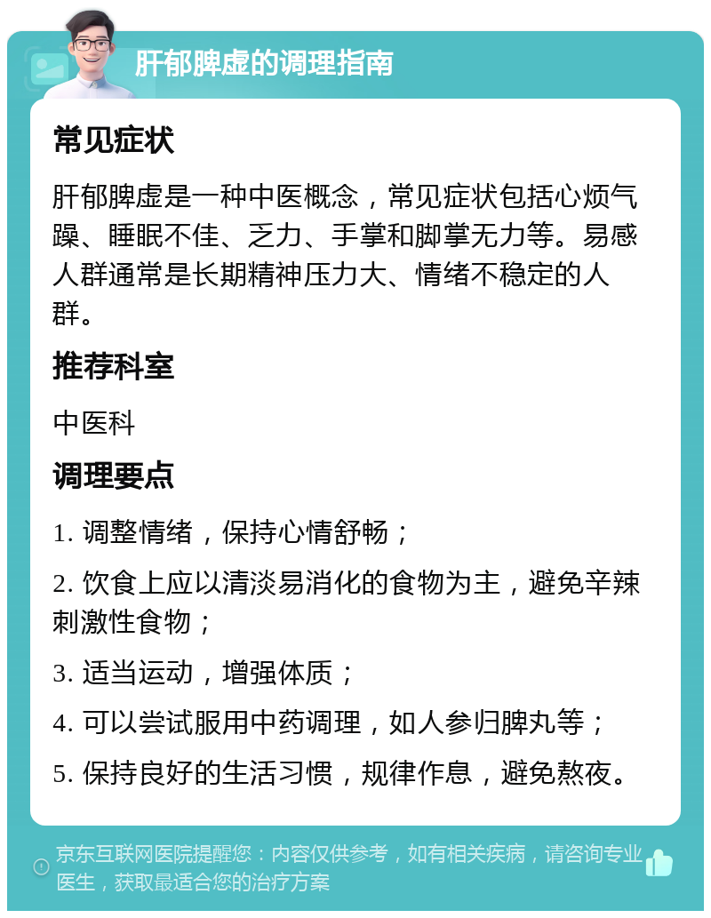 肝郁脾虚的调理指南 常见症状 肝郁脾虚是一种中医概念，常见症状包括心烦气躁、睡眠不佳、乏力、手掌和脚掌无力等。易感人群通常是长期精神压力大、情绪不稳定的人群。 推荐科室 中医科 调理要点 1. 调整情绪，保持心情舒畅； 2. 饮食上应以清淡易消化的食物为主，避免辛辣刺激性食物； 3. 适当运动，增强体质； 4. 可以尝试服用中药调理，如人参归脾丸等； 5. 保持良好的生活习惯，规律作息，避免熬夜。