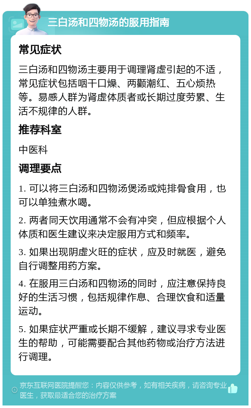 三白汤和四物汤的服用指南 常见症状 三白汤和四物汤主要用于调理肾虚引起的不适，常见症状包括咽干口燥、两颧潮红、五心烦热等。易感人群为肾虚体质者或长期过度劳累、生活不规律的人群。 推荐科室 中医科 调理要点 1. 可以将三白汤和四物汤煲汤或炖排骨食用，也可以单独煮水喝。 2. 两者同天饮用通常不会有冲突，但应根据个人体质和医生建议来决定服用方式和频率。 3. 如果出现阴虚火旺的症状，应及时就医，避免自行调整用药方案。 4. 在服用三白汤和四物汤的同时，应注意保持良好的生活习惯，包括规律作息、合理饮食和适量运动。 5. 如果症状严重或长期不缓解，建议寻求专业医生的帮助，可能需要配合其他药物或治疗方法进行调理。