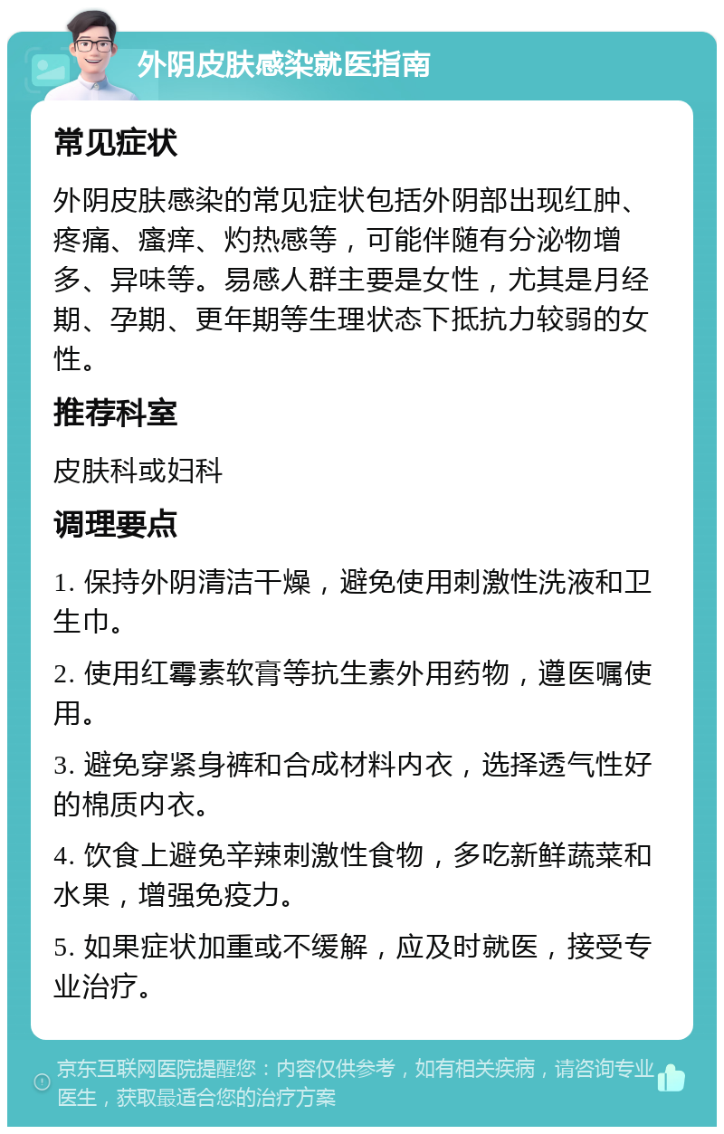 外阴皮肤感染就医指南 常见症状 外阴皮肤感染的常见症状包括外阴部出现红肿、疼痛、瘙痒、灼热感等，可能伴随有分泌物增多、异味等。易感人群主要是女性，尤其是月经期、孕期、更年期等生理状态下抵抗力较弱的女性。 推荐科室 皮肤科或妇科 调理要点 1. 保持外阴清洁干燥，避免使用刺激性洗液和卫生巾。 2. 使用红霉素软膏等抗生素外用药物，遵医嘱使用。 3. 避免穿紧身裤和合成材料内衣，选择透气性好的棉质内衣。 4. 饮食上避免辛辣刺激性食物，多吃新鲜蔬菜和水果，增强免疫力。 5. 如果症状加重或不缓解，应及时就医，接受专业治疗。