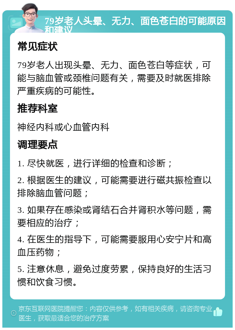 79岁老人头晕、无力、面色苍白的可能原因和建议 常见症状 79岁老人出现头晕、无力、面色苍白等症状，可能与脑血管或颈椎问题有关，需要及时就医排除严重疾病的可能性。 推荐科室 神经内科或心血管内科 调理要点 1. 尽快就医，进行详细的检查和诊断； 2. 根据医生的建议，可能需要进行磁共振检查以排除脑血管问题； 3. 如果存在感染或肾结石合并肾积水等问题，需要相应的治疗； 4. 在医生的指导下，可能需要服用心安宁片和高血压药物； 5. 注意休息，避免过度劳累，保持良好的生活习惯和饮食习惯。