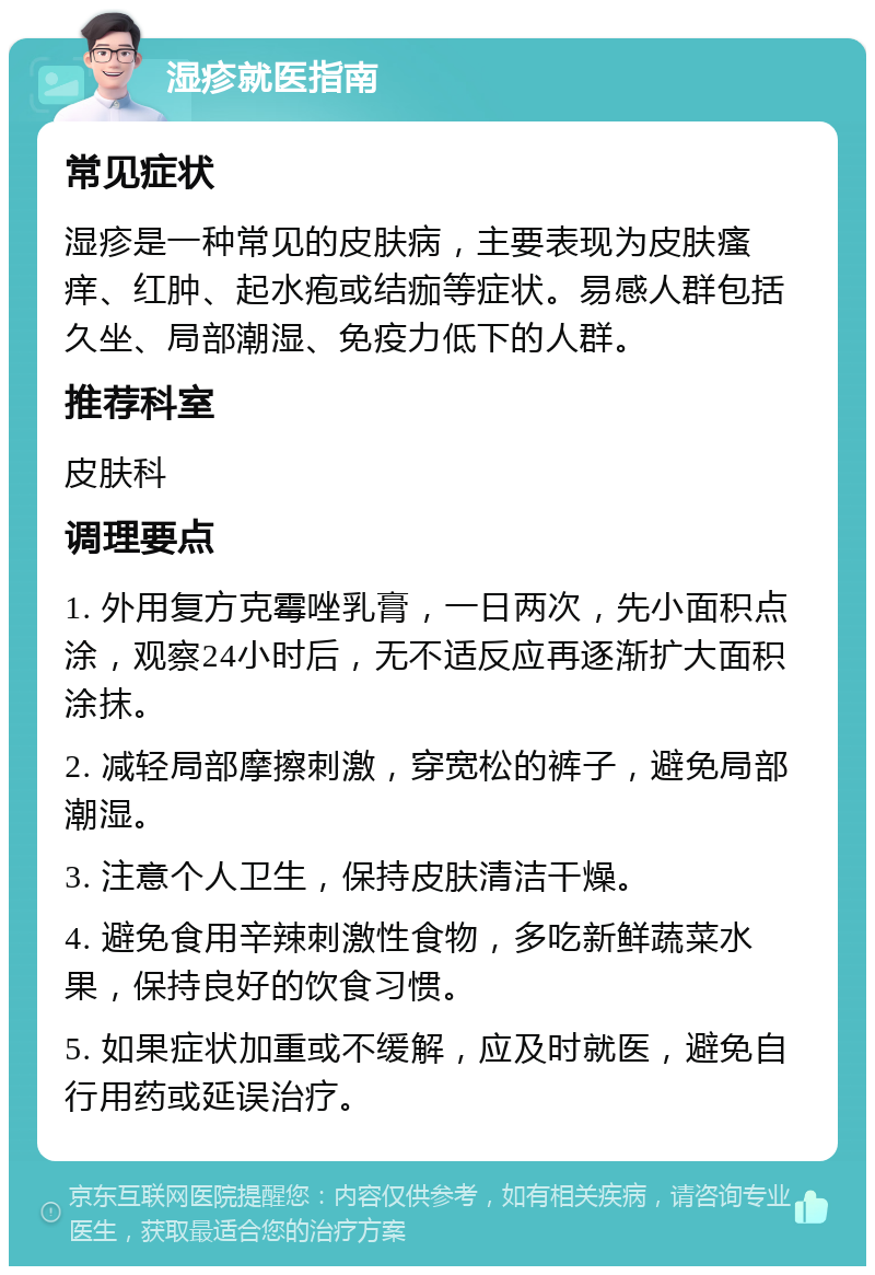 湿疹就医指南 常见症状 湿疹是一种常见的皮肤病，主要表现为皮肤瘙痒、红肿、起水疱或结痂等症状。易感人群包括久坐、局部潮湿、免疫力低下的人群。 推荐科室 皮肤科 调理要点 1. 外用复方克霉唑乳膏，一日两次，先小面积点涂，观察24小时后，无不适反应再逐渐扩大面积涂抹。 2. 减轻局部摩擦刺激，穿宽松的裤子，避免局部潮湿。 3. 注意个人卫生，保持皮肤清洁干燥。 4. 避免食用辛辣刺激性食物，多吃新鲜蔬菜水果，保持良好的饮食习惯。 5. 如果症状加重或不缓解，应及时就医，避免自行用药或延误治疗。