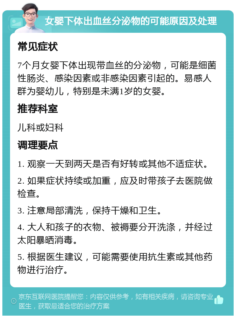 女婴下体出血丝分泌物的可能原因及处理 常见症状 7个月女婴下体出现带血丝的分泌物，可能是细菌性肠炎、感染因素或非感染因素引起的。易感人群为婴幼儿，特别是未满1岁的女婴。 推荐科室 儿科或妇科 调理要点 1. 观察一天到两天是否有好转或其他不适症状。 2. 如果症状持续或加重，应及时带孩子去医院做检查。 3. 注意局部清洗，保持干燥和卫生。 4. 大人和孩子的衣物、被褥要分开洗涤，并经过太阳暴晒消毒。 5. 根据医生建议，可能需要使用抗生素或其他药物进行治疗。