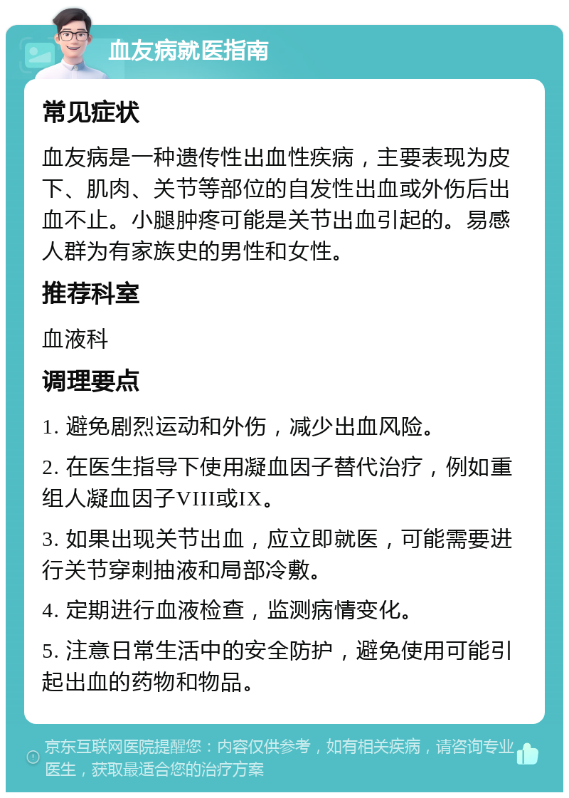 血友病就医指南 常见症状 血友病是一种遗传性出血性疾病，主要表现为皮下、肌肉、关节等部位的自发性出血或外伤后出血不止。小腿肿疼可能是关节出血引起的。易感人群为有家族史的男性和女性。 推荐科室 血液科 调理要点 1. 避免剧烈运动和外伤，减少出血风险。 2. 在医生指导下使用凝血因子替代治疗，例如重组人凝血因子VIII或IX。 3. 如果出现关节出血，应立即就医，可能需要进行关节穿刺抽液和局部冷敷。 4. 定期进行血液检查，监测病情变化。 5. 注意日常生活中的安全防护，避免使用可能引起出血的药物和物品。