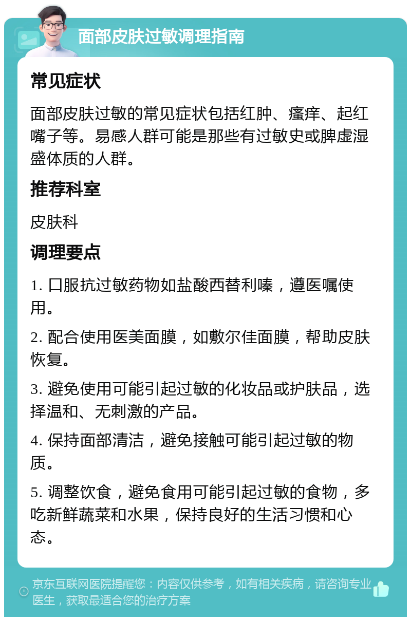 面部皮肤过敏调理指南 常见症状 面部皮肤过敏的常见症状包括红肿、瘙痒、起红嘴子等。易感人群可能是那些有过敏史或脾虚湿盛体质的人群。 推荐科室 皮肤科 调理要点 1. 口服抗过敏药物如盐酸西替利嗪，遵医嘱使用。 2. 配合使用医美面膜，如敷尔佳面膜，帮助皮肤恢复。 3. 避免使用可能引起过敏的化妆品或护肤品，选择温和、无刺激的产品。 4. 保持面部清洁，避免接触可能引起过敏的物质。 5. 调整饮食，避免食用可能引起过敏的食物，多吃新鲜蔬菜和水果，保持良好的生活习惯和心态。