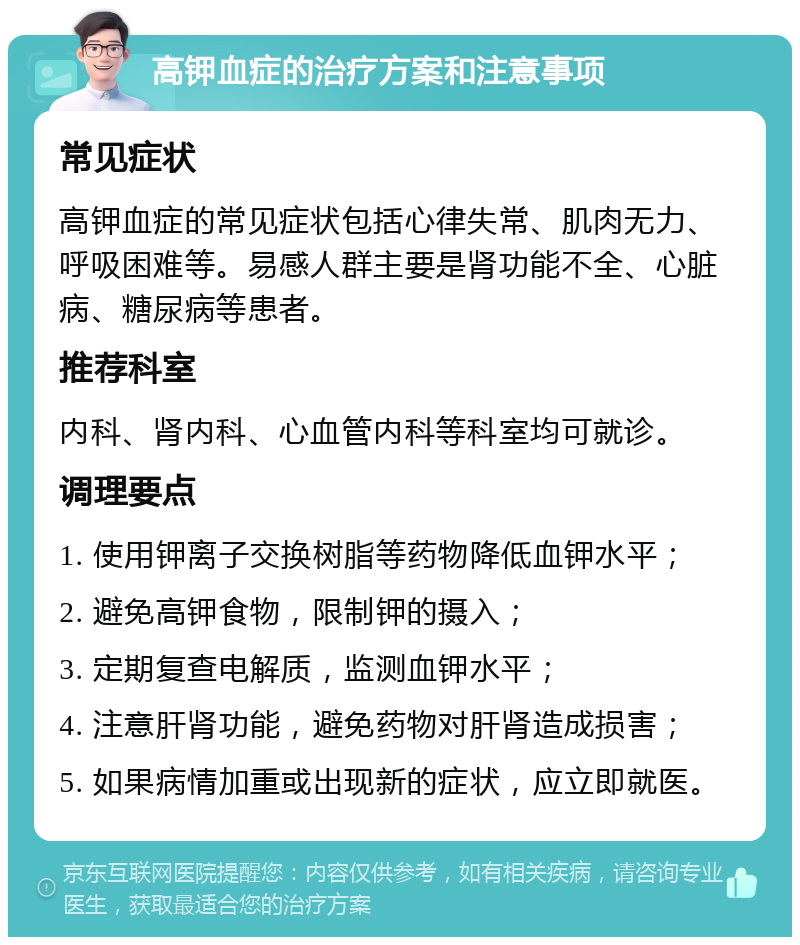 高钾血症的治疗方案和注意事项 常见症状 高钾血症的常见症状包括心律失常、肌肉无力、呼吸困难等。易感人群主要是肾功能不全、心脏病、糖尿病等患者。 推荐科室 内科、肾内科、心血管内科等科室均可就诊。 调理要点 1. 使用钾离子交换树脂等药物降低血钾水平； 2. 避免高钾食物，限制钾的摄入； 3. 定期复查电解质，监测血钾水平； 4. 注意肝肾功能，避免药物对肝肾造成损害； 5. 如果病情加重或出现新的症状，应立即就医。