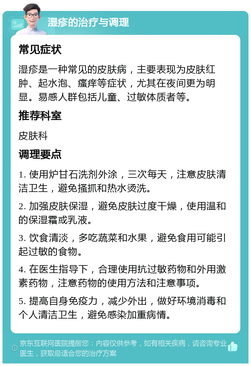 湿疹的治疗与调理 常见症状 湿疹是一种常见的皮肤病，主要表现为皮肤红肿、起水泡、瘙痒等症状，尤其在夜间更为明显。易感人群包括儿童、过敏体质者等。 推荐科室 皮肤科 调理要点 1. 使用炉甘石洗剂外涂，三次每天，注意皮肤清洁卫生，避免搔抓和热水烫洗。 2. 加强皮肤保湿，避免皮肤过度干燥，使用温和的保湿霜或乳液。 3. 饮食清淡，多吃蔬菜和水果，避免食用可能引起过敏的食物。 4. 在医生指导下，合理使用抗过敏药物和外用激素药物，注意药物的使用方法和注意事项。 5. 提高自身免疫力，减少外出，做好环境消毒和个人清洁卫生，避免感染加重病情。