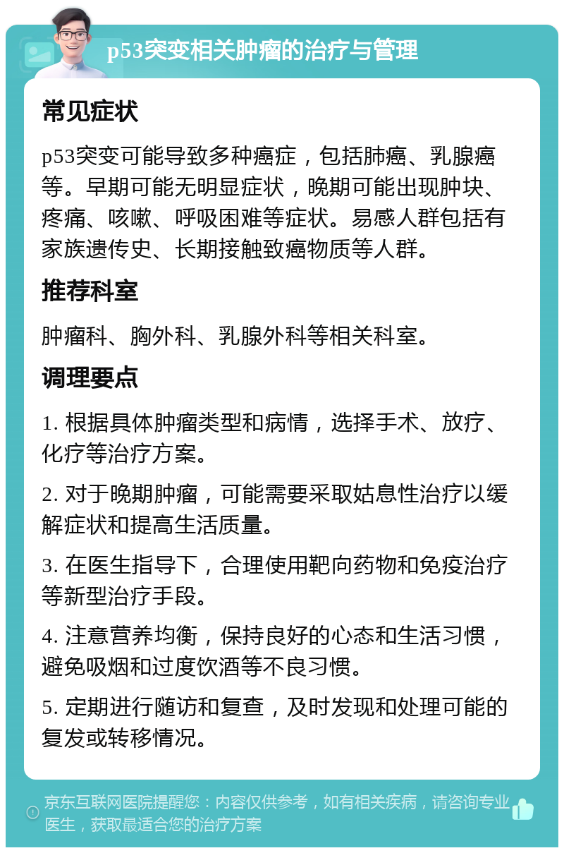 p53突变相关肿瘤的治疗与管理 常见症状 p53突变可能导致多种癌症，包括肺癌、乳腺癌等。早期可能无明显症状，晚期可能出现肿块、疼痛、咳嗽、呼吸困难等症状。易感人群包括有家族遗传史、长期接触致癌物质等人群。 推荐科室 肿瘤科、胸外科、乳腺外科等相关科室。 调理要点 1. 根据具体肿瘤类型和病情，选择手术、放疗、化疗等治疗方案。 2. 对于晚期肿瘤，可能需要采取姑息性治疗以缓解症状和提高生活质量。 3. 在医生指导下，合理使用靶向药物和免疫治疗等新型治疗手段。 4. 注意营养均衡，保持良好的心态和生活习惯，避免吸烟和过度饮酒等不良习惯。 5. 定期进行随访和复查，及时发现和处理可能的复发或转移情况。