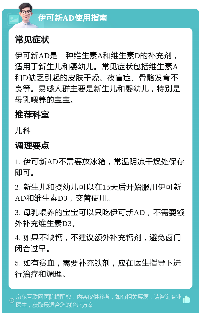 伊可新AD使用指南 常见症状 伊可新AD是一种维生素A和维生素D的补充剂，适用于新生儿和婴幼儿。常见症状包括维生素A和D缺乏引起的皮肤干燥、夜盲症、骨骼发育不良等。易感人群主要是新生儿和婴幼儿，特别是母乳喂养的宝宝。 推荐科室 儿科 调理要点 1. 伊可新AD不需要放冰箱，常温阴凉干燥处保存即可。 2. 新生儿和婴幼儿可以在15天后开始服用伊可新AD和维生素D3，交替使用。 3. 母乳喂养的宝宝可以只吃伊可新AD，不需要额外补充维生素D3。 4. 如果不缺钙，不建议额外补充钙剂，避免卤门闭合过早。 5. 如有贫血，需要补充铁剂，应在医生指导下进行治疗和调理。