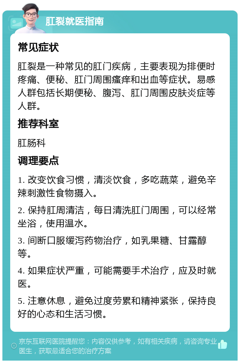 肛裂就医指南 常见症状 肛裂是一种常见的肛门疾病，主要表现为排便时疼痛、便秘、肛门周围瘙痒和出血等症状。易感人群包括长期便秘、腹泻、肛门周围皮肤炎症等人群。 推荐科室 肛肠科 调理要点 1. 改变饮食习惯，清淡饮食，多吃蔬菜，避免辛辣刺激性食物摄入。 2. 保持肛周清洁，每日清洗肛门周围，可以经常坐浴，使用温水。 3. 间断口服缓泻药物治疗，如乳果糖、甘露醇等。 4. 如果症状严重，可能需要手术治疗，应及时就医。 5. 注意休息，避免过度劳累和精神紧张，保持良好的心态和生活习惯。