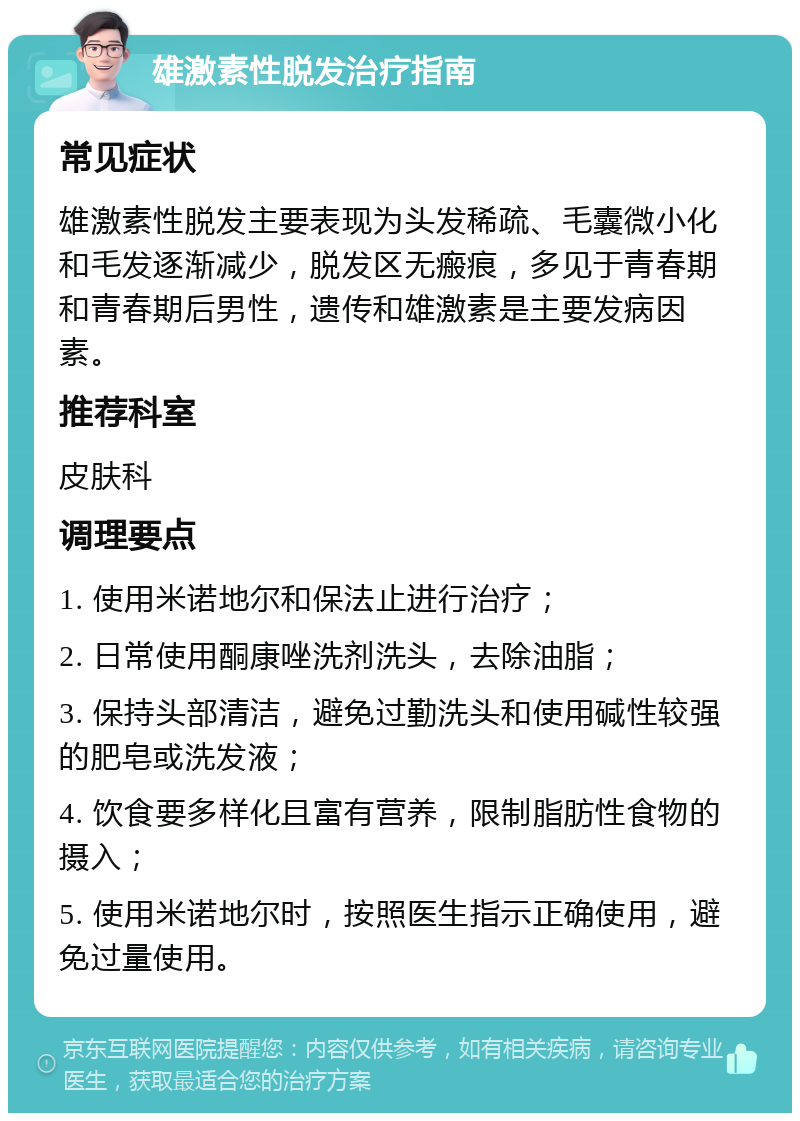 雄激素性脱发治疗指南 常见症状 雄激素性脱发主要表现为头发稀疏、毛囊微小化和毛发逐渐减少，脱发区无瘢痕，多见于青春期和青春期后男性，遗传和雄激素是主要发病因素。 推荐科室 皮肤科 调理要点 1. 使用米诺地尔和保法止进行治疗； 2. 日常使用酮康唑洗剂洗头，去除油脂； 3. 保持头部清洁，避免过勤洗头和使用碱性较强的肥皂或洗发液； 4. 饮食要多样化且富有营养，限制脂肪性食物的摄入； 5. 使用米诺地尔时，按照医生指示正确使用，避免过量使用。