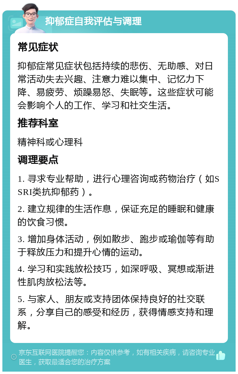 抑郁症自我评估与调理 常见症状 抑郁症常见症状包括持续的悲伤、无助感、对日常活动失去兴趣、注意力难以集中、记忆力下降、易疲劳、烦躁易怒、失眠等。这些症状可能会影响个人的工作、学习和社交生活。 推荐科室 精神科或心理科 调理要点 1. 寻求专业帮助，进行心理咨询或药物治疗（如SSRI类抗抑郁药）。 2. 建立规律的生活作息，保证充足的睡眠和健康的饮食习惯。 3. 增加身体活动，例如散步、跑步或瑜伽等有助于释放压力和提升心情的运动。 4. 学习和实践放松技巧，如深呼吸、冥想或渐进性肌肉放松法等。 5. 与家人、朋友或支持团体保持良好的社交联系，分享自己的感受和经历，获得情感支持和理解。