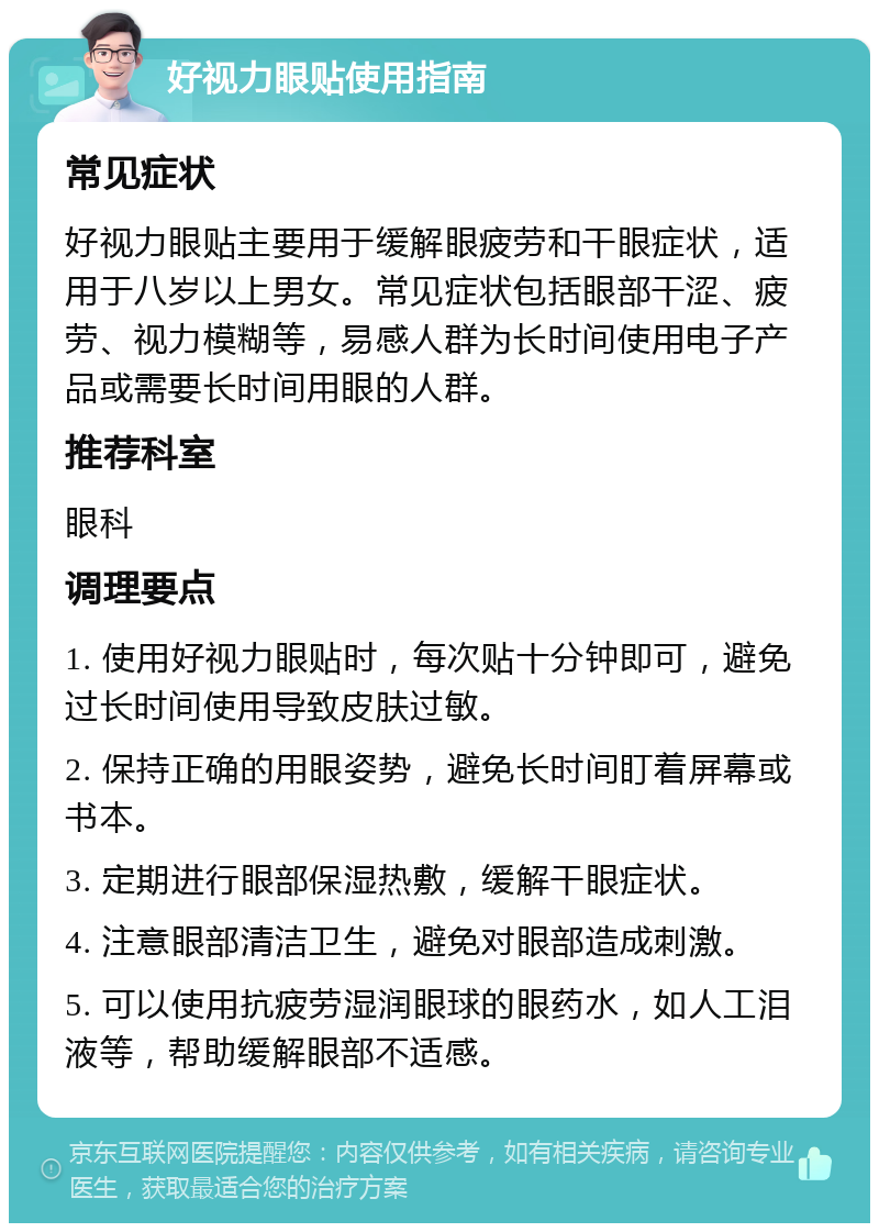 好视力眼贴使用指南 常见症状 好视力眼贴主要用于缓解眼疲劳和干眼症状，适用于八岁以上男女。常见症状包括眼部干涩、疲劳、视力模糊等，易感人群为长时间使用电子产品或需要长时间用眼的人群。 推荐科室 眼科 调理要点 1. 使用好视力眼贴时，每次贴十分钟即可，避免过长时间使用导致皮肤过敏。 2. 保持正确的用眼姿势，避免长时间盯着屏幕或书本。 3. 定期进行眼部保湿热敷，缓解干眼症状。 4. 注意眼部清洁卫生，避免对眼部造成刺激。 5. 可以使用抗疲劳湿润眼球的眼药水，如人工泪液等，帮助缓解眼部不适感。