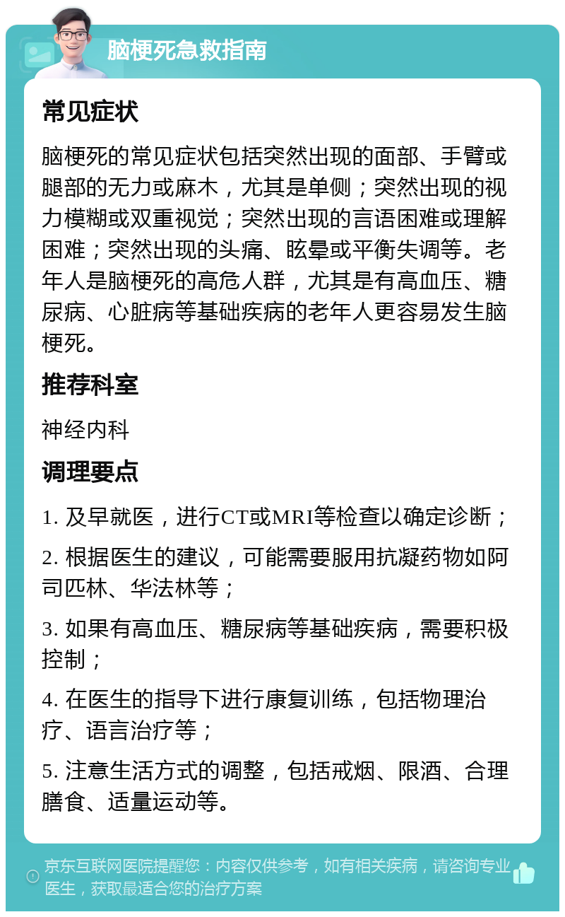 脑梗死急救指南 常见症状 脑梗死的常见症状包括突然出现的面部、手臂或腿部的无力或麻木，尤其是单侧；突然出现的视力模糊或双重视觉；突然出现的言语困难或理解困难；突然出现的头痛、眩晕或平衡失调等。老年人是脑梗死的高危人群，尤其是有高血压、糖尿病、心脏病等基础疾病的老年人更容易发生脑梗死。 推荐科室 神经内科 调理要点 1. 及早就医，进行CT或MRI等检查以确定诊断； 2. 根据医生的建议，可能需要服用抗凝药物如阿司匹林、华法林等； 3. 如果有高血压、糖尿病等基础疾病，需要积极控制； 4. 在医生的指导下进行康复训练，包括物理治疗、语言治疗等； 5. 注意生活方式的调整，包括戒烟、限酒、合理膳食、适量运动等。