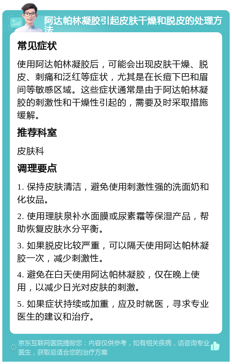 阿达帕林凝胶引起皮肤干燥和脱皮的处理方法 常见症状 使用阿达帕林凝胶后，可能会出现皮肤干燥、脱皮、刺痛和泛红等症状，尤其是在长痘下巴和眉间等敏感区域。这些症状通常是由于阿达帕林凝胶的刺激性和干燥性引起的，需要及时采取措施缓解。 推荐科室 皮肤科 调理要点 1. 保持皮肤清洁，避免使用刺激性强的洗面奶和化妆品。 2. 使用理肤泉补水面膜或尿素霜等保湿产品，帮助恢复皮肤水分平衡。 3. 如果脱皮比较严重，可以隔天使用阿达帕林凝胶一次，减少刺激性。 4. 避免在白天使用阿达帕林凝胶，仅在晚上使用，以减少日光对皮肤的刺激。 5. 如果症状持续或加重，应及时就医，寻求专业医生的建议和治疗。