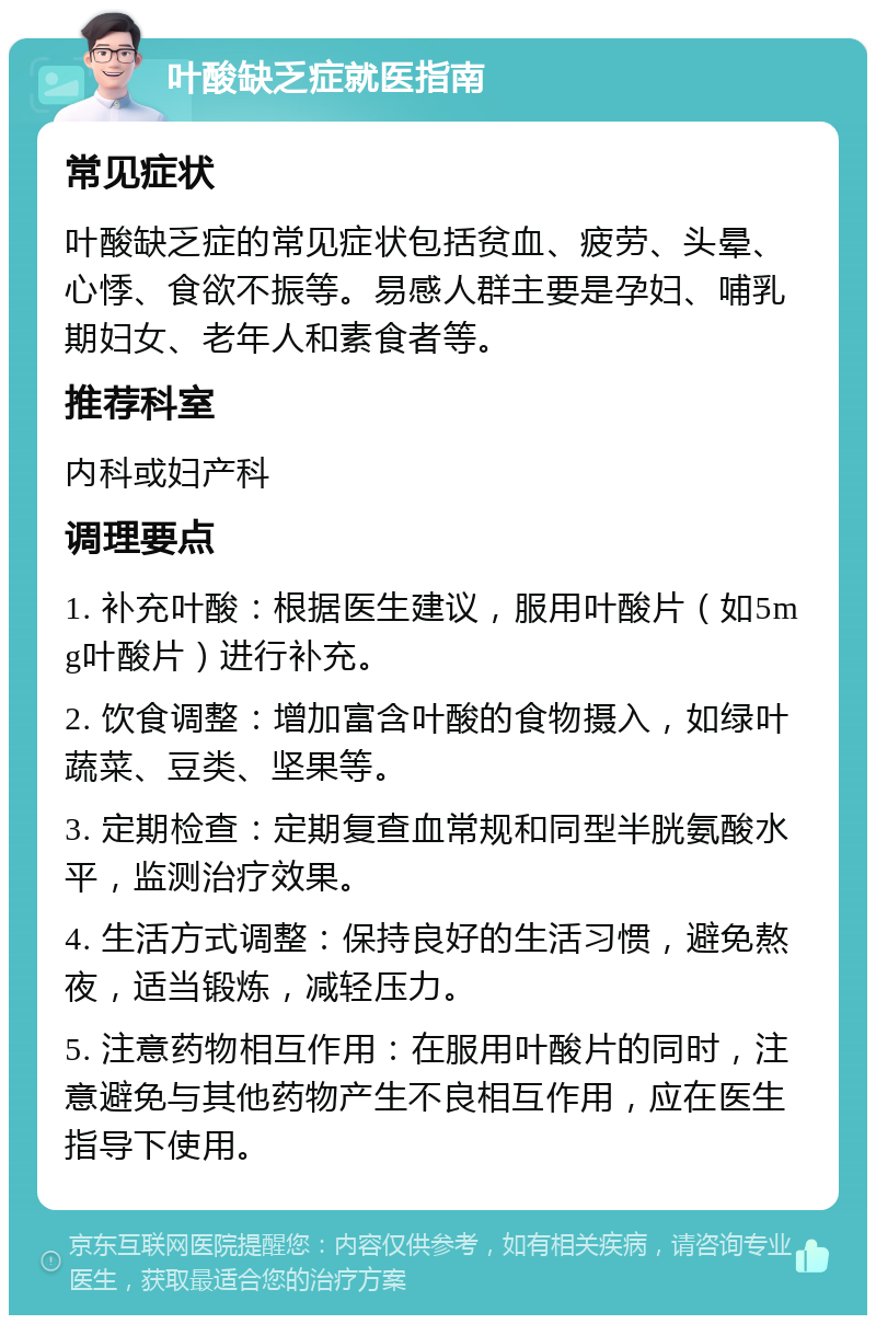 叶酸缺乏症就医指南 常见症状 叶酸缺乏症的常见症状包括贫血、疲劳、头晕、心悸、食欲不振等。易感人群主要是孕妇、哺乳期妇女、老年人和素食者等。 推荐科室 内科或妇产科 调理要点 1. 补充叶酸：根据医生建议，服用叶酸片（如5mg叶酸片）进行补充。 2. 饮食调整：增加富含叶酸的食物摄入，如绿叶蔬菜、豆类、坚果等。 3. 定期检查：定期复查血常规和同型半胱氨酸水平，监测治疗效果。 4. 生活方式调整：保持良好的生活习惯，避免熬夜，适当锻炼，减轻压力。 5. 注意药物相互作用：在服用叶酸片的同时，注意避免与其他药物产生不良相互作用，应在医生指导下使用。