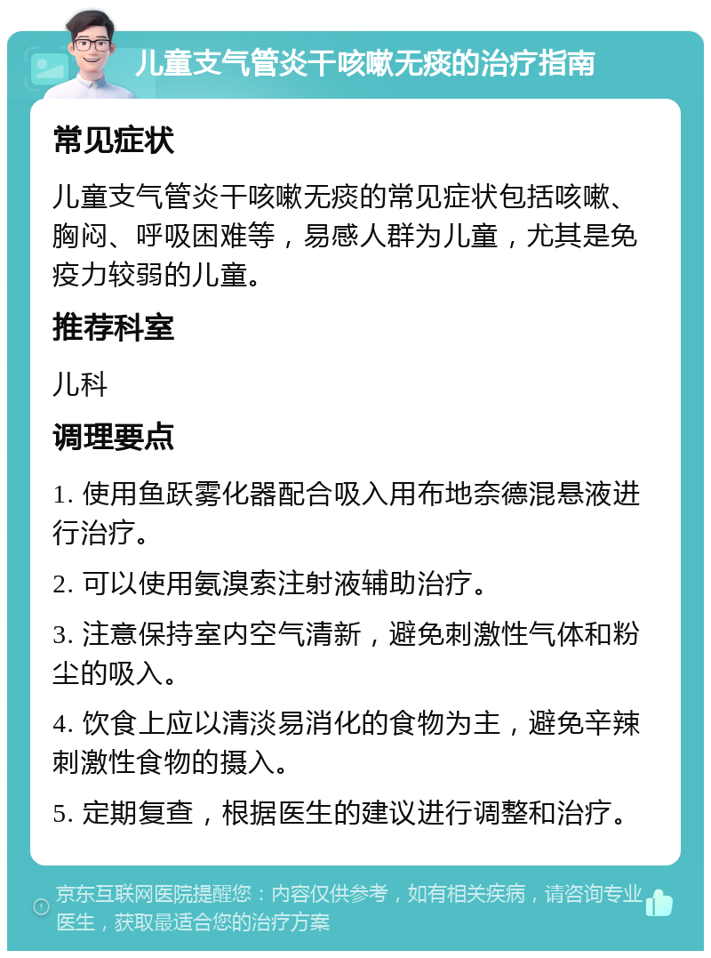 儿童支气管炎干咳嗽无痰的治疗指南 常见症状 儿童支气管炎干咳嗽无痰的常见症状包括咳嗽、胸闷、呼吸困难等，易感人群为儿童，尤其是免疫力较弱的儿童。 推荐科室 儿科 调理要点 1. 使用鱼跃雾化器配合吸入用布地奈德混悬液进行治疗。 2. 可以使用氨溴索注射液辅助治疗。 3. 注意保持室内空气清新，避免刺激性气体和粉尘的吸入。 4. 饮食上应以清淡易消化的食物为主，避免辛辣刺激性食物的摄入。 5. 定期复查，根据医生的建议进行调整和治疗。