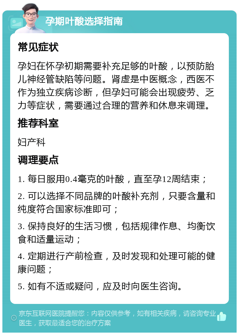 孕期叶酸选择指南 常见症状 孕妇在怀孕初期需要补充足够的叶酸，以预防胎儿神经管缺陷等问题。肾虚是中医概念，西医不作为独立疾病诊断，但孕妇可能会出现疲劳、乏力等症状，需要通过合理的营养和休息来调理。 推荐科室 妇产科 调理要点 1. 每日服用0.4毫克的叶酸，直至孕12周结束； 2. 可以选择不同品牌的叶酸补充剂，只要含量和纯度符合国家标准即可； 3. 保持良好的生活习惯，包括规律作息、均衡饮食和适量运动； 4. 定期进行产前检查，及时发现和处理可能的健康问题； 5. 如有不适或疑问，应及时向医生咨询。