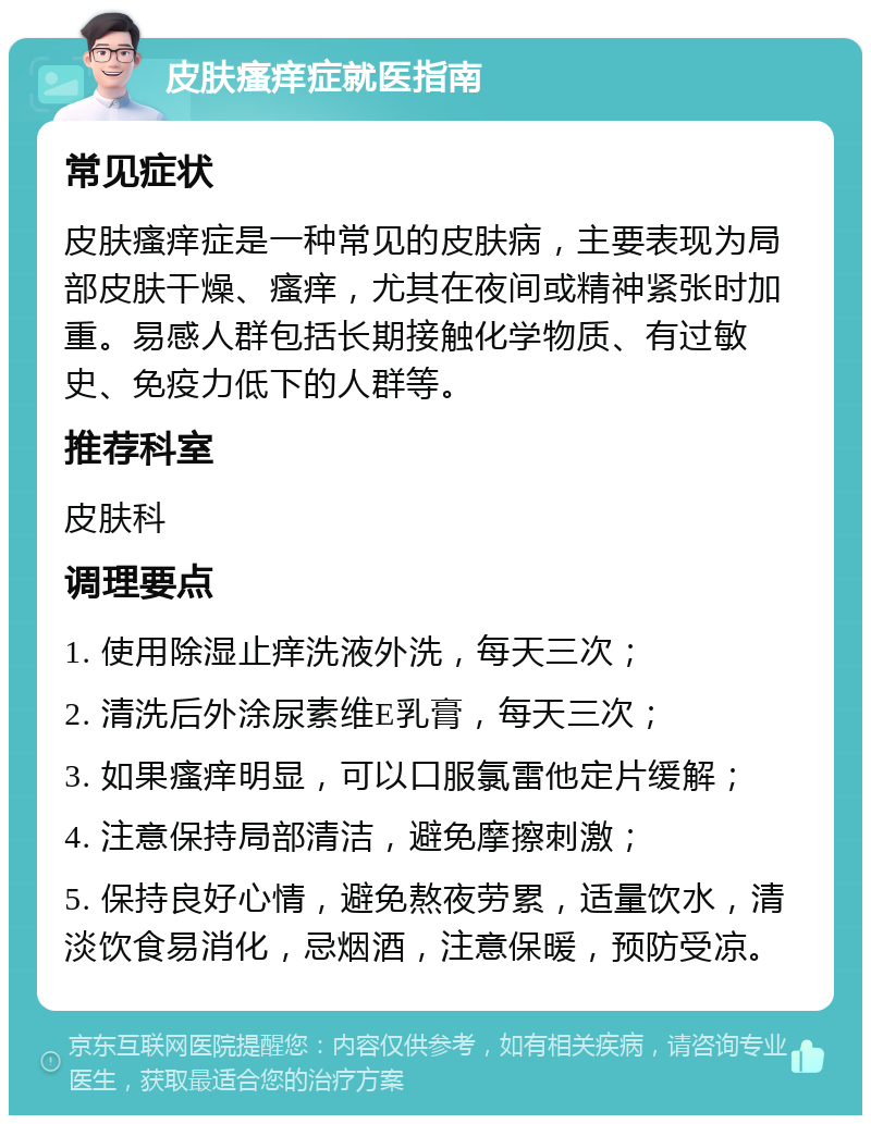 皮肤瘙痒症就医指南 常见症状 皮肤瘙痒症是一种常见的皮肤病，主要表现为局部皮肤干燥、瘙痒，尤其在夜间或精神紧张时加重。易感人群包括长期接触化学物质、有过敏史、免疫力低下的人群等。 推荐科室 皮肤科 调理要点 1. 使用除湿止痒洗液外洗，每天三次； 2. 清洗后外涂尿素维E乳膏，每天三次； 3. 如果瘙痒明显，可以口服氯雷他定片缓解； 4. 注意保持局部清洁，避免摩擦刺激； 5. 保持良好心情，避免熬夜劳累，适量饮水，清淡饮食易消化，忌烟酒，注意保暖，预防受凉。