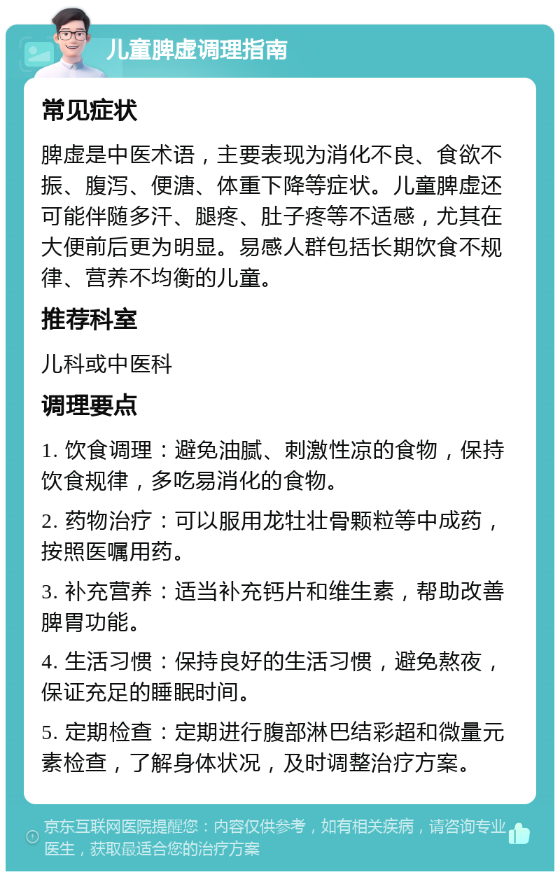 儿童脾虚调理指南 常见症状 脾虚是中医术语，主要表现为消化不良、食欲不振、腹泻、便溏、体重下降等症状。儿童脾虚还可能伴随多汗、腿疼、肚子疼等不适感，尤其在大便前后更为明显。易感人群包括长期饮食不规律、营养不均衡的儿童。 推荐科室 儿科或中医科 调理要点 1. 饮食调理：避免油腻、刺激性凉的食物，保持饮食规律，多吃易消化的食物。 2. 药物治疗：可以服用龙牡壮骨颗粒等中成药，按照医嘱用药。 3. 补充营养：适当补充钙片和维生素，帮助改善脾胃功能。 4. 生活习惯：保持良好的生活习惯，避免熬夜，保证充足的睡眠时间。 5. 定期检查：定期进行腹部淋巴结彩超和微量元素检查，了解身体状况，及时调整治疗方案。