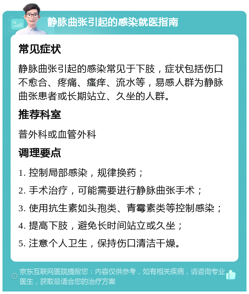 静脉曲张引起的感染就医指南 常见症状 静脉曲张引起的感染常见于下肢，症状包括伤口不愈合、疼痛、瘙痒、流水等，易感人群为静脉曲张患者或长期站立、久坐的人群。 推荐科室 普外科或血管外科 调理要点 1. 控制局部感染，规律换药； 2. 手术治疗，可能需要进行静脉曲张手术； 3. 使用抗生素如头孢类、青霉素类等控制感染； 4. 提高下肢，避免长时间站立或久坐； 5. 注意个人卫生，保持伤口清洁干燥。