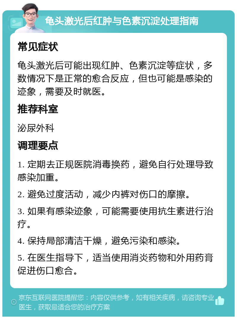 龟头激光后红肿与色素沉淀处理指南 常见症状 龟头激光后可能出现红肿、色素沉淀等症状，多数情况下是正常的愈合反应，但也可能是感染的迹象，需要及时就医。 推荐科室 泌尿外科 调理要点 1. 定期去正规医院消毒换药，避免自行处理导致感染加重。 2. 避免过度活动，减少内裤对伤口的摩擦。 3. 如果有感染迹象，可能需要使用抗生素进行治疗。 4. 保持局部清洁干燥，避免污染和感染。 5. 在医生指导下，适当使用消炎药物和外用药膏促进伤口愈合。