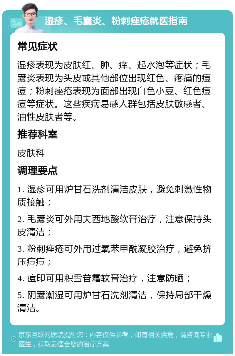 湿疹、毛囊炎、粉刺痤疮就医指南 常见症状 湿疹表现为皮肤红、肿、痒、起水泡等症状；毛囊炎表现为头皮或其他部位出现红色、疼痛的痘痘；粉刺痤疮表现为面部出现白色小豆、红色痘痘等症状。这些疾病易感人群包括皮肤敏感者、油性皮肤者等。 推荐科室 皮肤科 调理要点 1. 湿疹可用炉甘石洗剂清洁皮肤，避免刺激性物质接触； 2. 毛囊炎可外用夫西地酸软膏治疗，注意保持头皮清洁； 3. 粉刺痤疮可外用过氧苯甲酰凝胶治疗，避免挤压痘痘； 4. 痘印可用积雪苷霜软膏治疗，注意防晒； 5. 阴囊潮湿可用炉甘石洗剂清洁，保持局部干燥清洁。