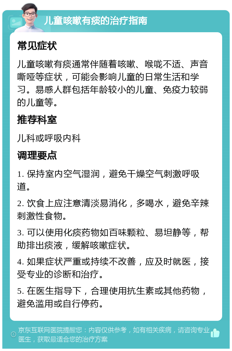 儿童咳嗽有痰的治疗指南 常见症状 儿童咳嗽有痰通常伴随着咳嗽、喉咙不适、声音嘶哑等症状，可能会影响儿童的日常生活和学习。易感人群包括年龄较小的儿童、免疫力较弱的儿童等。 推荐科室 儿科或呼吸内科 调理要点 1. 保持室内空气湿润，避免干燥空气刺激呼吸道。 2. 饮食上应注意清淡易消化，多喝水，避免辛辣刺激性食物。 3. 可以使用化痰药物如百味颗粒、易坦静等，帮助排出痰液，缓解咳嗽症状。 4. 如果症状严重或持续不改善，应及时就医，接受专业的诊断和治疗。 5. 在医生指导下，合理使用抗生素或其他药物，避免滥用或自行停药。