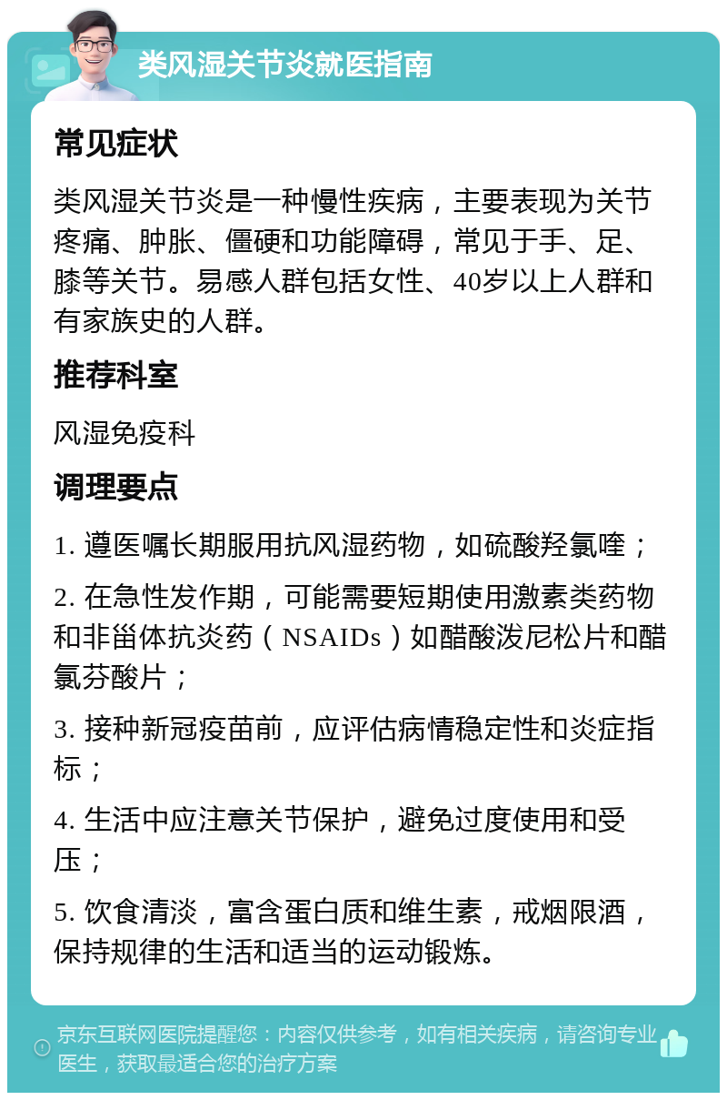 类风湿关节炎就医指南 常见症状 类风湿关节炎是一种慢性疾病，主要表现为关节疼痛、肿胀、僵硬和功能障碍，常见于手、足、膝等关节。易感人群包括女性、40岁以上人群和有家族史的人群。 推荐科室 风湿免疫科 调理要点 1. 遵医嘱长期服用抗风湿药物，如硫酸羟氯喹； 2. 在急性发作期，可能需要短期使用激素类药物和非甾体抗炎药（NSAIDs）如醋酸泼尼松片和醋氯芬酸片； 3. 接种新冠疫苗前，应评估病情稳定性和炎症指标； 4. 生活中应注意关节保护，避免过度使用和受压； 5. 饮食清淡，富含蛋白质和维生素，戒烟限酒，保持规律的生活和适当的运动锻炼。