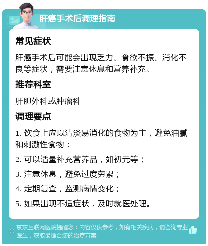 肝癌手术后调理指南 常见症状 肝癌手术后可能会出现乏力、食欲不振、消化不良等症状，需要注意休息和营养补充。 推荐科室 肝胆外科或肿瘤科 调理要点 1. 饮食上应以清淡易消化的食物为主，避免油腻和刺激性食物； 2. 可以适量补充营养品，如初元等； 3. 注意休息，避免过度劳累； 4. 定期复查，监测病情变化； 5. 如果出现不适症状，及时就医处理。