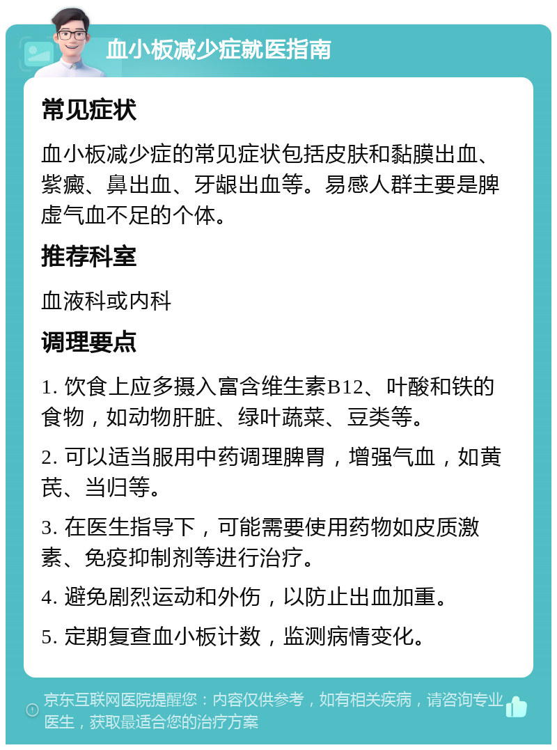 血小板减少症就医指南 常见症状 血小板减少症的常见症状包括皮肤和黏膜出血、紫癜、鼻出血、牙龈出血等。易感人群主要是脾虚气血不足的个体。 推荐科室 血液科或内科 调理要点 1. 饮食上应多摄入富含维生素B12、叶酸和铁的食物，如动物肝脏、绿叶蔬菜、豆类等。 2. 可以适当服用中药调理脾胃，增强气血，如黄芪、当归等。 3. 在医生指导下，可能需要使用药物如皮质激素、免疫抑制剂等进行治疗。 4. 避免剧烈运动和外伤，以防止出血加重。 5. 定期复查血小板计数，监测病情变化。