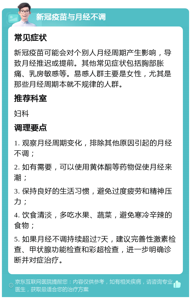 新冠疫苗与月经不调 常见症状 新冠疫苗可能会对个别人月经周期产生影响，导致月经推迟或提前。其他常见症状包括胸部胀痛、乳房敏感等。易感人群主要是女性，尤其是那些月经周期本就不规律的人群。 推荐科室 妇科 调理要点 1. 观察月经周期变化，排除其他原因引起的月经不调； 2. 如有需要，可以使用黄体酮等药物促使月经来潮； 3. 保持良好的生活习惯，避免过度疲劳和精神压力； 4. 饮食清淡，多吃水果、蔬菜，避免寒冷辛辣的食物； 5. 如果月经不调持续超过7天，建议完善性激素检查、甲状腺功能检查和彩超检查，进一步明确诊断并对症治疗。