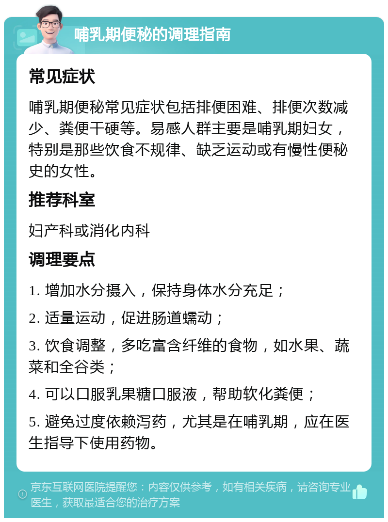 哺乳期便秘的调理指南 常见症状 哺乳期便秘常见症状包括排便困难、排便次数减少、粪便干硬等。易感人群主要是哺乳期妇女，特别是那些饮食不规律、缺乏运动或有慢性便秘史的女性。 推荐科室 妇产科或消化内科 调理要点 1. 增加水分摄入，保持身体水分充足； 2. 适量运动，促进肠道蠕动； 3. 饮食调整，多吃富含纤维的食物，如水果、蔬菜和全谷类； 4. 可以口服乳果糖口服液，帮助软化粪便； 5. 避免过度依赖泻药，尤其是在哺乳期，应在医生指导下使用药物。