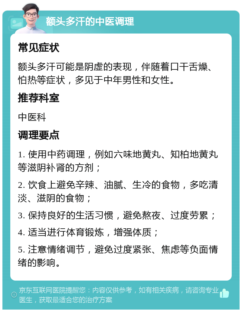 额头多汗的中医调理 常见症状 额头多汗可能是阴虚的表现，伴随着口干舌燥、怕热等症状，多见于中年男性和女性。 推荐科室 中医科 调理要点 1. 使用中药调理，例如六味地黄丸、知柏地黄丸等滋阴补肾的方剂； 2. 饮食上避免辛辣、油腻、生冷的食物，多吃清淡、滋阴的食物； 3. 保持良好的生活习惯，避免熬夜、过度劳累； 4. 适当进行体育锻炼，增强体质； 5. 注意情绪调节，避免过度紧张、焦虑等负面情绪的影响。