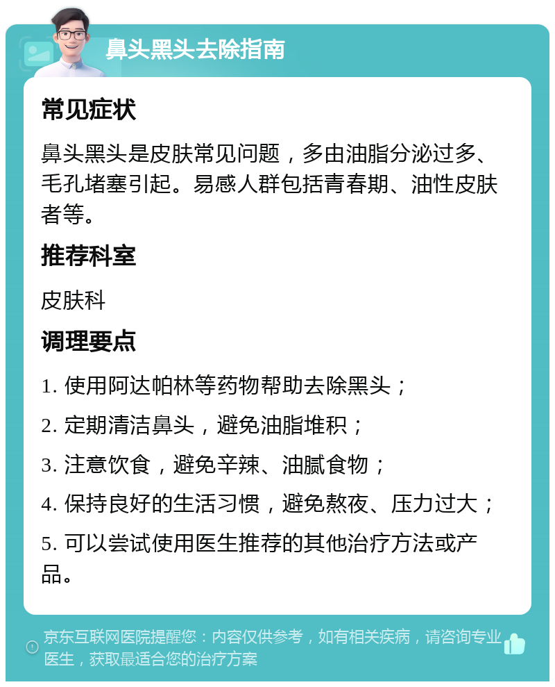 鼻头黑头去除指南 常见症状 鼻头黑头是皮肤常见问题，多由油脂分泌过多、毛孔堵塞引起。易感人群包括青春期、油性皮肤者等。 推荐科室 皮肤科 调理要点 1. 使用阿达帕林等药物帮助去除黑头； 2. 定期清洁鼻头，避免油脂堆积； 3. 注意饮食，避免辛辣、油腻食物； 4. 保持良好的生活习惯，避免熬夜、压力过大； 5. 可以尝试使用医生推荐的其他治疗方法或产品。