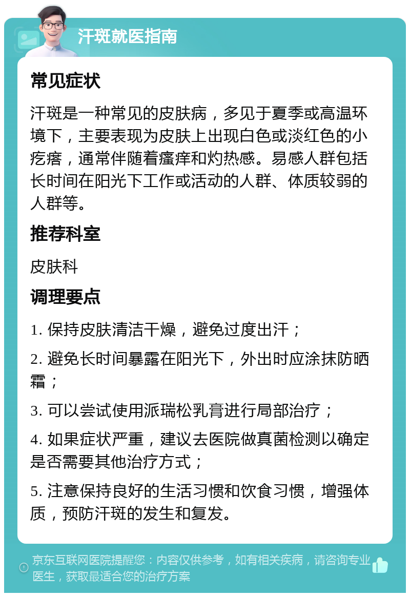 汗斑就医指南 常见症状 汗斑是一种常见的皮肤病，多见于夏季或高温环境下，主要表现为皮肤上出现白色或淡红色的小疙瘩，通常伴随着瘙痒和灼热感。易感人群包括长时间在阳光下工作或活动的人群、体质较弱的人群等。 推荐科室 皮肤科 调理要点 1. 保持皮肤清洁干燥，避免过度出汗； 2. 避免长时间暴露在阳光下，外出时应涂抹防晒霜； 3. 可以尝试使用派瑞松乳膏进行局部治疗； 4. 如果症状严重，建议去医院做真菌检测以确定是否需要其他治疗方式； 5. 注意保持良好的生活习惯和饮食习惯，增强体质，预防汗斑的发生和复发。