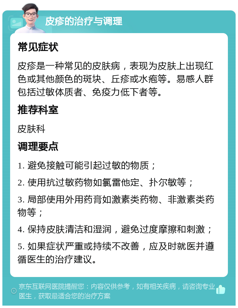 皮疹的治疗与调理 常见症状 皮疹是一种常见的皮肤病，表现为皮肤上出现红色或其他颜色的斑块、丘疹或水疱等。易感人群包括过敏体质者、免疫力低下者等。 推荐科室 皮肤科 调理要点 1. 避免接触可能引起过敏的物质； 2. 使用抗过敏药物如氯雷他定、扑尔敏等； 3. 局部使用外用药膏如激素类药物、非激素类药物等； 4. 保持皮肤清洁和湿润，避免过度摩擦和刺激； 5. 如果症状严重或持续不改善，应及时就医并遵循医生的治疗建议。