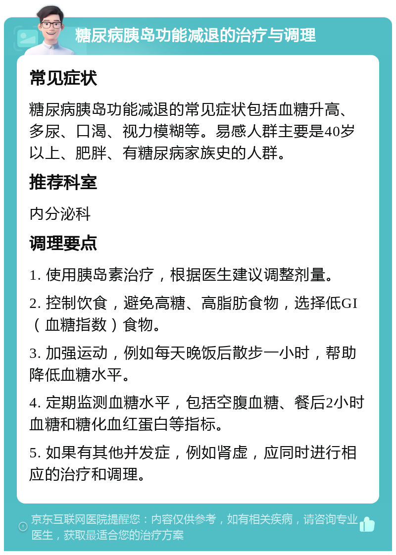 糖尿病胰岛功能减退的治疗与调理 常见症状 糖尿病胰岛功能减退的常见症状包括血糖升高、多尿、口渴、视力模糊等。易感人群主要是40岁以上、肥胖、有糖尿病家族史的人群。 推荐科室 内分泌科 调理要点 1. 使用胰岛素治疗，根据医生建议调整剂量。 2. 控制饮食，避免高糖、高脂肪食物，选择低GI（血糖指数）食物。 3. 加强运动，例如每天晚饭后散步一小时，帮助降低血糖水平。 4. 定期监测血糖水平，包括空腹血糖、餐后2小时血糖和糖化血红蛋白等指标。 5. 如果有其他并发症，例如肾虚，应同时进行相应的治疗和调理。