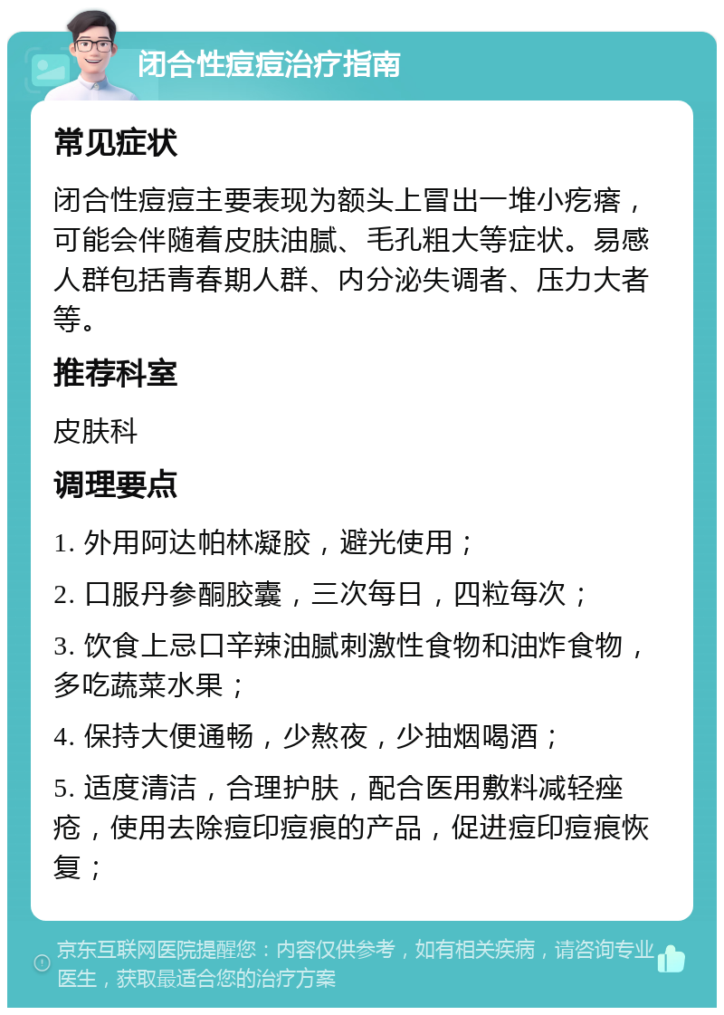 闭合性痘痘治疗指南 常见症状 闭合性痘痘主要表现为额头上冒出一堆小疙瘩，可能会伴随着皮肤油腻、毛孔粗大等症状。易感人群包括青春期人群、内分泌失调者、压力大者等。 推荐科室 皮肤科 调理要点 1. 外用阿达帕林凝胶，避光使用； 2. 口服丹参酮胶囊，三次每日，四粒每次； 3. 饮食上忌口辛辣油腻刺激性食物和油炸食物，多吃蔬菜水果； 4. 保持大便通畅，少熬夜，少抽烟喝酒； 5. 适度清洁，合理护肤，配合医用敷料减轻痤疮，使用去除痘印痘痕的产品，促进痘印痘痕恢复；