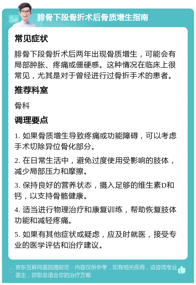 腓骨下段骨折术后骨质增生指南 常见症状 腓骨下段骨折术后两年出现骨质增生，可能会有局部肿胀、疼痛或僵硬感。这种情况在临床上很常见，尤其是对于曾经进行过骨折手术的患者。 推荐科室 骨科 调理要点 1. 如果骨质增生导致疼痛或功能障碍，可以考虑手术切除异位骨化部分。 2. 在日常生活中，避免过度使用受影响的肢体，减少局部压力和摩擦。 3. 保持良好的营养状态，摄入足够的维生素D和钙，以支持骨骼健康。 4. 适当进行物理治疗和康复训练，帮助恢复肢体功能和减轻疼痛。 5. 如果有其他症状或疑虑，应及时就医，接受专业的医学评估和治疗建议。