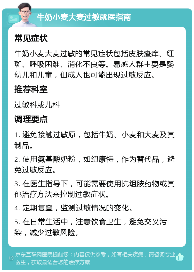 牛奶小麦大麦过敏就医指南 常见症状 牛奶小麦大麦过敏的常见症状包括皮肤瘙痒、红斑、呼吸困难、消化不良等。易感人群主要是婴幼儿和儿童，但成人也可能出现过敏反应。 推荐科室 过敏科或儿科 调理要点 1. 避免接触过敏原，包括牛奶、小麦和大麦及其制品。 2. 使用氨基酸奶粉，如纽康特，作为替代品，避免过敏反应。 3. 在医生指导下，可能需要使用抗组胺药物或其他治疗方法来控制过敏症状。 4. 定期复查，监测过敏情况的变化。 5. 在日常生活中，注意饮食卫生，避免交叉污染，减少过敏风险。