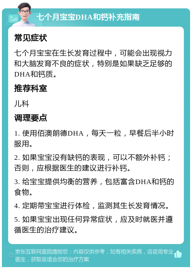 七个月宝宝DHA和钙补充指南 常见症状 七个月宝宝在生长发育过程中，可能会出现视力和大脑发育不良的症状，特别是如果缺乏足够的DHA和钙质。 推荐科室 儿科 调理要点 1. 使用佰澳朗德DHA，每天一粒，早餐后半小时服用。 2. 如果宝宝没有缺钙的表现，可以不额外补钙；否则，应根据医生的建议进行补钙。 3. 给宝宝提供均衡的营养，包括富含DHA和钙的食物。 4. 定期带宝宝进行体检，监测其生长发育情况。 5. 如果宝宝出现任何异常症状，应及时就医并遵循医生的治疗建议。