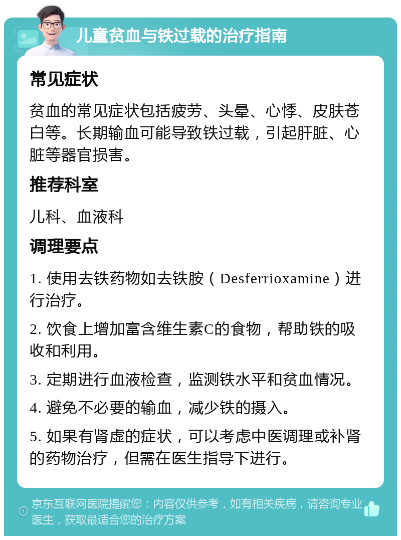 儿童贫血与铁过载的治疗指南 常见症状 贫血的常见症状包括疲劳、头晕、心悸、皮肤苍白等。长期输血可能导致铁过载，引起肝脏、心脏等器官损害。 推荐科室 儿科、血液科 调理要点 1. 使用去铁药物如去铁胺（Desferrioxamine）进行治疗。 2. 饮食上增加富含维生素C的食物，帮助铁的吸收和利用。 3. 定期进行血液检查，监测铁水平和贫血情况。 4. 避免不必要的输血，减少铁的摄入。 5. 如果有肾虚的症状，可以考虑中医调理或补肾的药物治疗，但需在医生指导下进行。