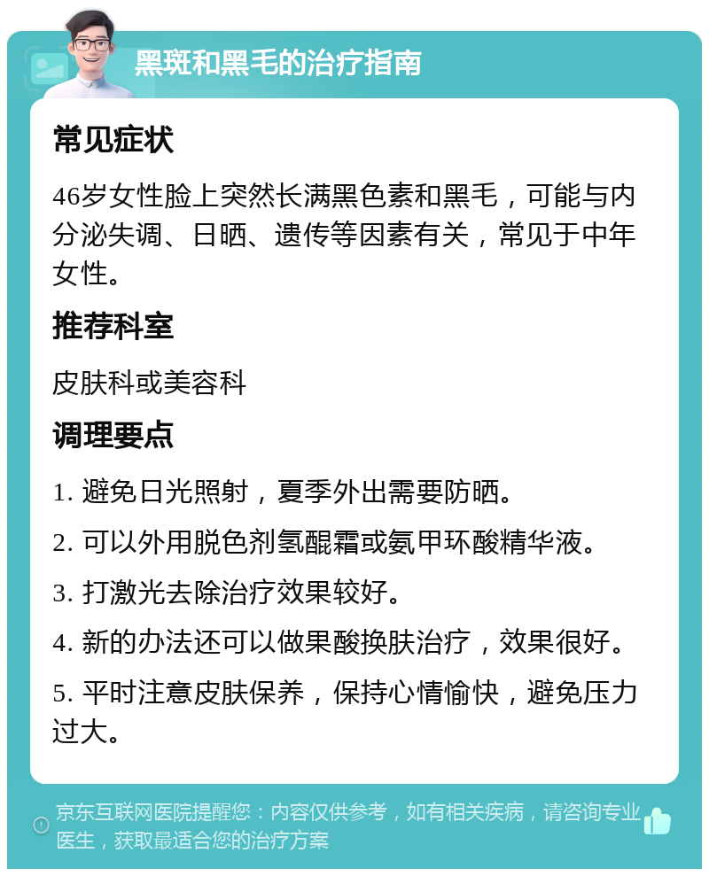 黑斑和黑毛的治疗指南 常见症状 46岁女性脸上突然长满黑色素和黑毛，可能与内分泌失调、日晒、遗传等因素有关，常见于中年女性。 推荐科室 皮肤科或美容科 调理要点 1. 避免日光照射，夏季外出需要防晒。 2. 可以外用脱色剂氢醌霜或氨甲环酸精华液。 3. 打激光去除治疗效果较好。 4. 新的办法还可以做果酸换肤治疗，效果很好。 5. 平时注意皮肤保养，保持心情愉快，避免压力过大。