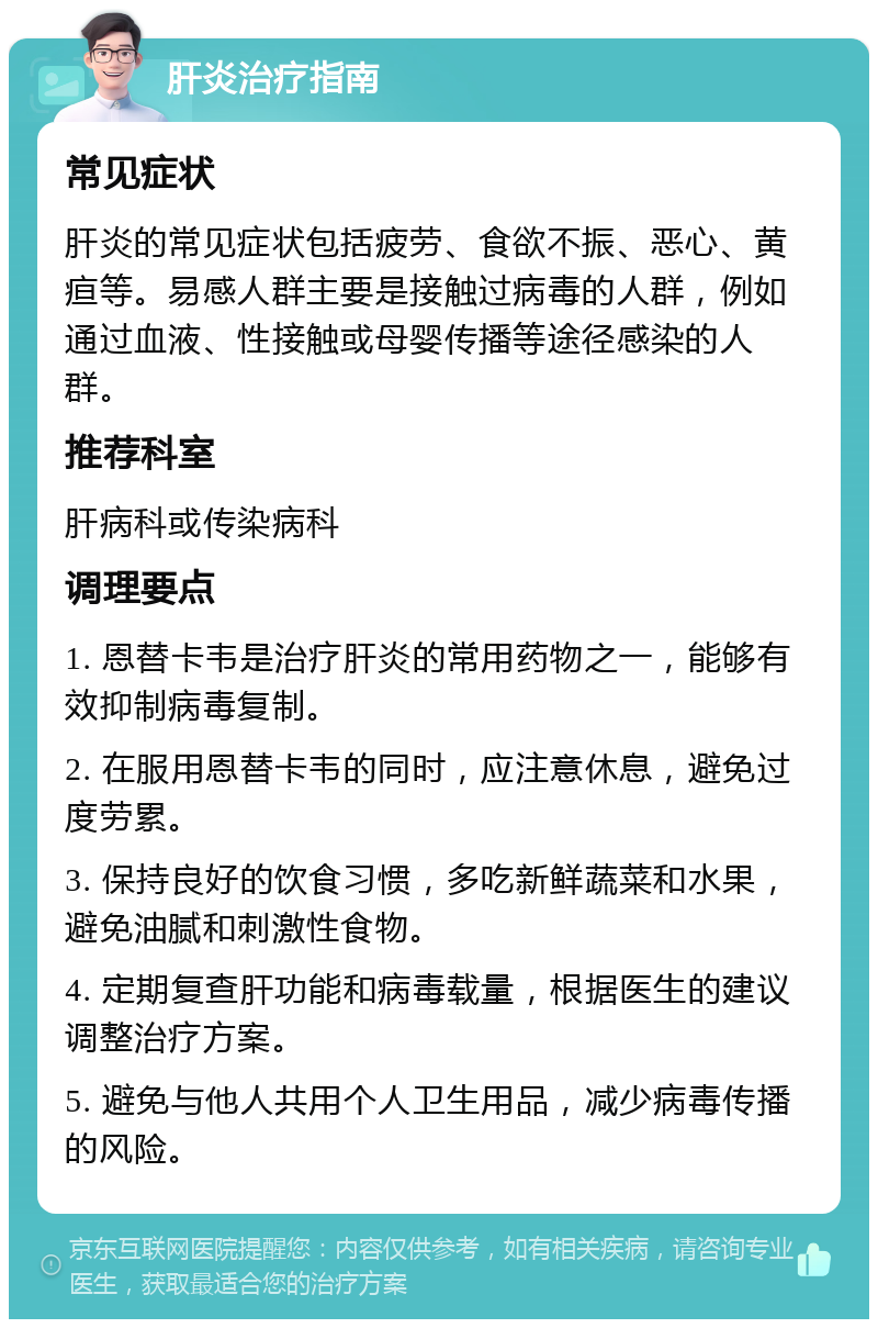 肝炎治疗指南 常见症状 肝炎的常见症状包括疲劳、食欲不振、恶心、黄疸等。易感人群主要是接触过病毒的人群，例如通过血液、性接触或母婴传播等途径感染的人群。 推荐科室 肝病科或传染病科 调理要点 1. 恩替卡韦是治疗肝炎的常用药物之一，能够有效抑制病毒复制。 2. 在服用恩替卡韦的同时，应注意休息，避免过度劳累。 3. 保持良好的饮食习惯，多吃新鲜蔬菜和水果，避免油腻和刺激性食物。 4. 定期复查肝功能和病毒载量，根据医生的建议调整治疗方案。 5. 避免与他人共用个人卫生用品，减少病毒传播的风险。